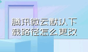 腾讯微云默认下载路径怎么更改（腾讯微云下载的文件找不到怎么办）