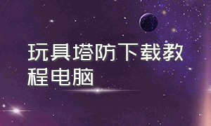 玩具塔防下载教程电脑（玩具塔防4中文版下载）