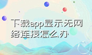 下载app显示无网络连接怎么办（下载app显示无网络连接怎么办啊）