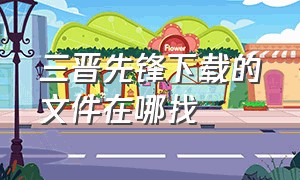 三晋先锋下载的文件在哪找（三晋先锋管理员平台怎么下载）