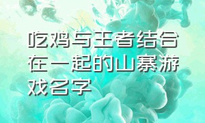 吃鸡与王者结合在一起的山寨游戏名字（吃鸡和王者合体的游戏叫什么名字）