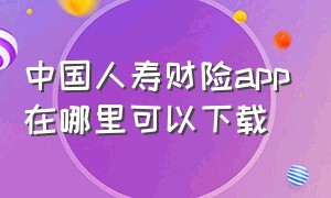 中国人寿财险app在哪里可以下载（中国人寿财险保单查询）