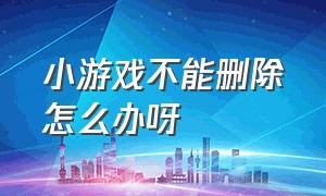 小游戏不能删除怎么办呀（小游戏下载了删不回去了怎么办）