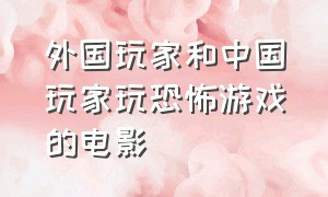 外国玩家和中国玩家玩恐怖游戏的电影（真人进入游戏的恐怖电影国外）