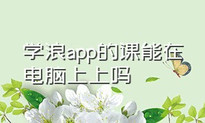 学浪app的课能在电脑上上吗（学浪app在电脑上怎么下学生版）