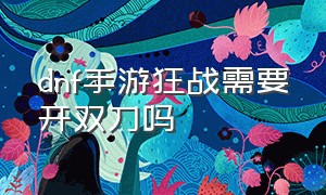 dnf手游狂战需要开双刀吗（dnf手游狂战自动开双刀吗）