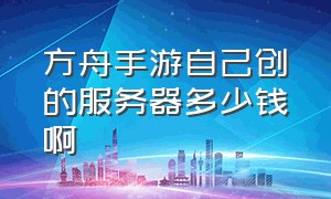 方舟手游自己创的服务器多少钱啊（手游方舟开服务器多少钱）