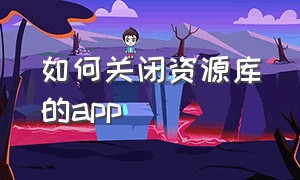 如何关闭资源库的app（保留在资源库的app怎么删除资源）