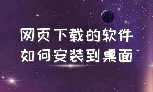 网页下载的软件如何安装到桌面（软件下载好了怎么安装到电脑桌面）