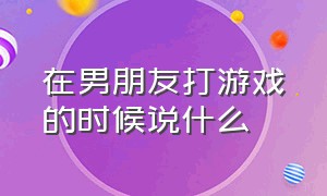 在男朋友打游戏的时候说什么（在男朋友打游戏时和男朋友说话）