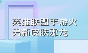 英雄联盟手游火男新皮肤邪龙（英雄联盟手游火男皮肤手感排名）