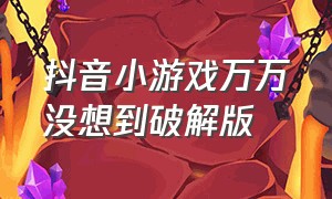 抖音小游戏万万没想到破解版（抖音小游戏免广告最新版本）