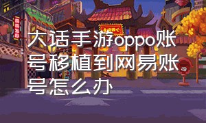 大话手游oppo账号移植到网易账号怎么办（大话手游oppo版本账号）