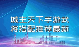 城主天下手游武将搭配推荐最新（城主天下手游武将搭配推荐最新版本）