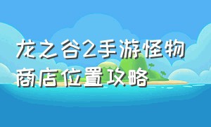 龙之谷2手游怪物商店位置攻略（龙之谷2手游沙漠异闻录最新攻略）