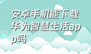 安卓手机能下载华为智慧生活app吗（安卓华为智慧生活app下载官网）