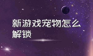 新游戏宠物怎么解锁（解锁宠物的有哪些游戏）