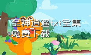 至神逍遥txt全集免费下载（逍遥神仙全集txt打包下载）