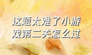 这题太难了小游戏第二关怎么过（小游戏全都是套路怎么过第四关）