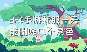 dnf手游韩服一天能删除几个角色（dnf手游韩服一般玩几个角色）