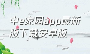 中e家园app最新版下载安卓版（中e家园app客户端下载）