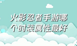 火影忍者手游哪个时装属性最好（火影忍者手游哪个时装属性最好看）