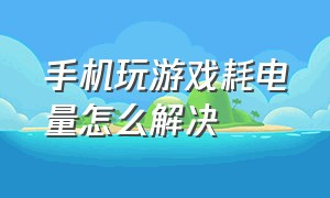 手机玩游戏耗电量怎么解决（手机玩游戏耗电太快了怎么解决）