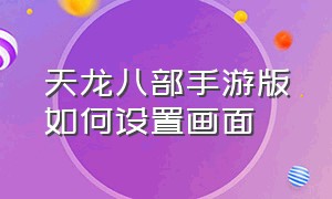 天龙八部手游版如何设置画面（天龙八部手游私sf无限元宝）