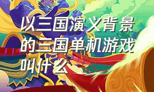 以三国演义背景的三国单机游戏叫什么（以三国演义背景的三国单机游戏叫什么游戏）