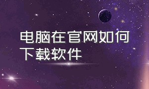 电脑在官网如何下载软件（在电脑下载软件是怎么下载的）