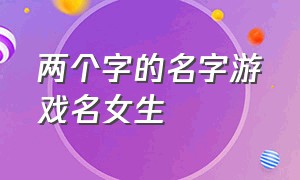 两个字的名字游戏名女生（两个字的游戏名称女）