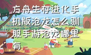 方舟生存进化手机版沧龙怎么驯服手游沧龙哪里有（方舟生存进化手游下载正版）