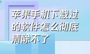 苹果手机下载过的软件怎么彻底清除不了（苹果手机下载过的软件怎么彻底清除不了数据）