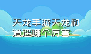 天龙手游天龙和逍遥哪个厉害（天龙手游逍遥改版后怎么样）