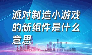 派对制造小游戏的新组件是什么意思