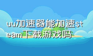 uu加速器能加速steam下载游戏吗（uu加速器下载steam不用花钱吗）