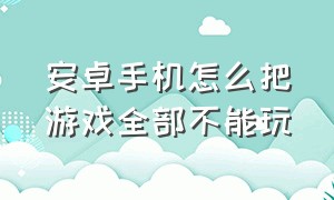 安卓手机怎么把游戏全部不能玩（怎么让手机彻底玩不成游戏）