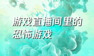 游戏直播间里的恐怖游戏（直接进入直播间的恐怖游戏）