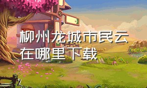 柳州龙城市民云在哪里下载（龙城市民云app是什么时候上线的?）