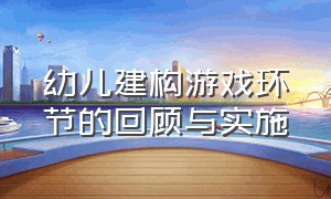 幼儿建构游戏环节的回顾与实施（幼儿建构游戏组织和指导策略）