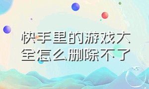 快手里的游戏大全怎么删除不了（快手怎么删除下载的游戏）