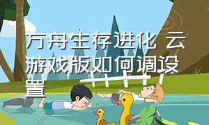 方舟生存进化 云游戏版如何调设置（方舟生存进化破解版免费下载）