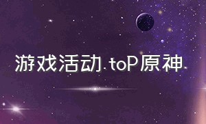 游戏活动.toP原神（原神在全球游戏排行榜）