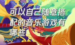 可以自己随意搭配的音乐游戏有哪些（可以弹奏出歌曲的游戏有哪些）