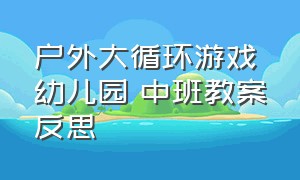 户外大循环游戏幼儿园 中班教案反思（幼儿园大班户外大循环游戏最新）