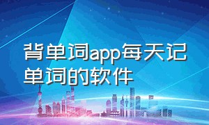 背单词app每天记单词的软件（背单词的软件app排行榜第一名）