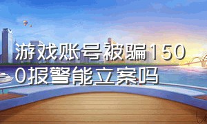 游戏账号被骗1500报警能立案吗（游戏账号被骗1500报警能立案吗知乎）