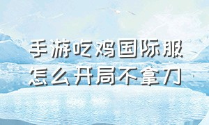 手游吃鸡国际服怎么开局不拿刀