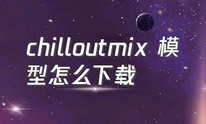 chilloutmix 模型怎么下载