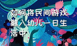 如何将民间游戏融入幼儿一日生活中（如何在幼儿园传承和弘扬民间游戏）